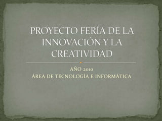 AÑO 2010 ÁREA DE TECNOLOGÍA E INFORMÁTICA PROYECTO FERÍA DE LA INNOVACIÓN Y LA CREATIVIDAD 