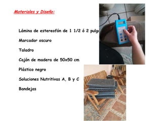 Materiales y Diseño:

Lámina de estereofón de 1 1/2 ó 2 pulgadas
Marcador oscuro
Taladro
Cajón de madera de 50x50 cm
Plástico negro

Soluciones Nutritivas A, B y C
Bandejas

 
