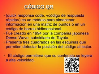 CÓDIGO QRCÓDIGO QR
✔ (quick response code, «código de respuesta
rápida») es un módulo para almacenar
información en una matriz de puntos o en un
código de barras bidimensional.
✔ Fue creado en 1994 por la compañía japonesa
Denso Wave, subsidiaria de Toyota.
✔ Presenta tres cuadrados en las esquinas que
permiten detectar la posición del código al lector.
✔ El código permitiera que su contenido se leyera
a alta velocidad.
 