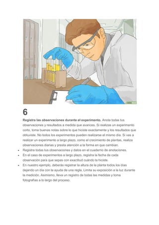 6
Registra las observaciones durante el experimento. Anota todas tus
observaciones y resultados a medida que avances. Si realizas un experimento
corto, toma buenas notas sobre lo que hiciste exactamente y los resultados que
obtuviste. No todos los experimentos pueden realizarse el mismo día. Si vas a
realizar un experimento a largo plazo, como el crecimiento de plantas, realiza
observaciones diarias y presta atención a la forma en que cambian.
 Registra todas tus observaciones y datos en el cuaderno de anotaciones.
 En el caso de experimentos a largo plazo, registra la fecha de cada
observación para que sepas con exactitud cuándo la hiciste.
 En nuestro ejemplo, deberás registrar la altura de la planta todos los días
dejando un día con la ayuda de una regla. Limita su exposición a la luz durante
la medición. Asimismo, lleva un registro de todas las medidas y toma
fotografías a lo largo del proceso.
 