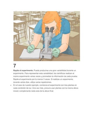 7
Repite el experimento. Puede producirse una gran variabilidad durante un
experimento. Para representar esta variabilidad, los científicos realizan el
mismo experimento varias veces y promedian la información de cada prueba.
Repite el experimento por lo menos 3 veces. Si realizas un experimento
durante varios días, utiliza varias repeticiones.
 En el caso de nuestro ejemplo, comienza el experimento con tres plantas en
cada condición de luz. Una vez más, procura usar plantas con la misma altura
inicial o simplemente resta esta de la altura final.
 