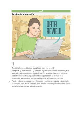 Parte3
Analizar la información
1
Revisa la información que recopilaste para ver si está
completa. ¿Olvidaste algo? ¿Cometiste algún error durante el proceso? ¿Has
realizado cada experimento varias veces? Si cometiste algún error, repite el
procedimiento hasta que pueda salirte a la perfección. Si confías en tu
información, es momento de descifrarla y sacar algunas conclusiones.
 Puedes echarle un vistazo a la información y verificar si respalda o desmiente
tu hipótesis, pero ten en cuenta que no puedes sacar ninguna conclusión sólida
hasta haberla analizado adecuadamente.
 