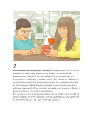 2
Promedia las múltiples pruebas realizadas. Un experimento adecuadamente
diseñado tendrá réplicas y varias pruebas. Puedes haber realizado el
experimento en múltiples ocasiones o haber probado varios elementos al
mismo tiempo (por ejemplo, prueba de duración de 3 baterías de cada marca o
prueba de crecimiento de 3 plantas del mismo tipo bajo condiciones distintas).
La información de cada réplica debe promediarse y representar un punto de
dato para esa condición. Para promediar las pruebas, suma cada una de ellas y
luego divídelas entre la cantidad que realizaste.
 Por ejemplo, nuestras 3 plantas expuestas a baja luz pueden haber crecido 7,5
cm (3 pulgadas), 10 cm (4 pulgadas) y 9 cm (3,5 pulgadas). La altura promedio
de crecimiento es (7,5 + 10 + 9)/3 = 9 cm (3,5 pulgadas).
 