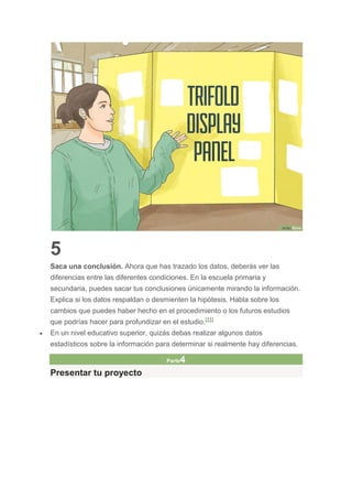 5
Saca una conclusión. Ahora que has trazado los datos, deberás ver las
diferencias entre las diferentes condiciones. En la escuela primaria y
secundaria, puedes sacar tus conclusiones únicamente mirando la información.
Explica si los datos respaldan o desmienten la hipótesis. Habla sobre los
cambios que puedes haber hecho en el procedimiento o los futuros estudios
que podrías hacer para profundizar en el estudio.[11]
 En un nivel educativo superior, quizás debas realizar algunos datos
estadísticos sobre la información para determinar si realmente hay diferencias.
Parte4
Presentar tu proyecto
 