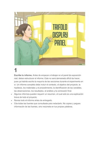 1
Escribe tu informe. Antes de empezar a trabajar en el panel de exposición
real, debes estructurar el informe. Este no será demasiado difícil de hacer,
pues ya habrás escrito la mayoría de las secciones durante el experimento en
sí. Un informe completo debe incluir el contexto, el objetivo del proyecto, la
hipótesis, los materiales y el procedimiento, la identificación de las variables,
las observaciones, los resultados, el análisis y la conclusión final.
 Algunos informes pueden requerir un resumen, el cual solo es una explicación
breve de todo el proyecto.
 Revisa todo el informe antes de entregarlo.
 Cita todas las fuentes que consultaste para redactarlo. No copies y pegues
información de las fuentes, sino resúmela en tus propias palabras.
 