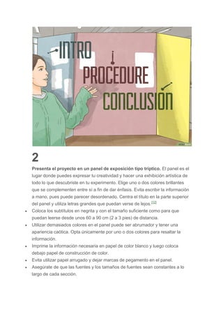 2
Presenta el proyecto en un panel de exposición tipo tríptico. El panel es el
lugar donde puedes expresar tu creatividad y hacer una exhibición artística de
todo lo que descubriste en tu experimento. Elige uno o dos colores brillantes
que se complementen entre sí a fin de dar énfasis. Evita escribir la información
a mano, pues puede parecer desordenado. Centra el título en la parte superior
del panel y utiliza letras grandes que puedan verse de lejos.[12]
 Coloca los subtítulos en negrita y con el tamaño suficiente como para que
puedan leerse desde unos 60 a 90 cm (2 a 3 pies) de distancia.
 Utilizar demasiados colores en el panel puede ser abrumador y tener una
apariencia caótica. Opta únicamente por uno o dos colores para resaltar la
información.
 Imprime la información necesaria en papel de color blanco y luego coloca
debajo papel de construcción de color.
 Evita utilizar papel arrugado y dejar marcas de pegamento en el panel.
 Asegúrate de que las fuentes y los tamaños de fuentes sean constantes a lo
largo de cada sección.
 