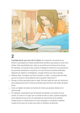 2
Investiga temas que sean de tu interés. En ocasiones, las personas se
limitan a actividades de índole estrictamente científico que quizás no sean de tu
interés. Pero pensándolo bien, todo se encuentra en el campo de la ciencia.
Por ejemplo, si te gusta el arte, podrías investigar la manera en que reaccionan
los químicos presentes en la pintura o en que forman los colores artificiales.
Después de realizar tu investigación, escoge el tema que más te atraiga.
 Elabora ideas. Consigue una hoja de papel y un lápiz, y anota todas las ideas
que se te ocurran o los problemas que te gustaría solucionar.[1]
 Escoge un tema apropiado para tu edad. No tiene nada de malo ser ambicioso,
pero asegúrate de tener el tiempo suficiente para terminar todo antes del plazo
límite.
 Lleva un registro de todas tus fuentes de modo que puedas citarlas en el
informe final.
 Por ejemplo, supongamos que te fascinan las plantas y la manera en que
crecen. Si vives en un lugar que no recibe mucha luz solar, podrías preguntar
cómo afectaría la poca luz a la capacidad de crecimiento de las plantas.
Puedes hacer un experimento en el que expongas a una planta a distintos
niveles de luz para ver lo bien que crece en distintas condiciones.
 