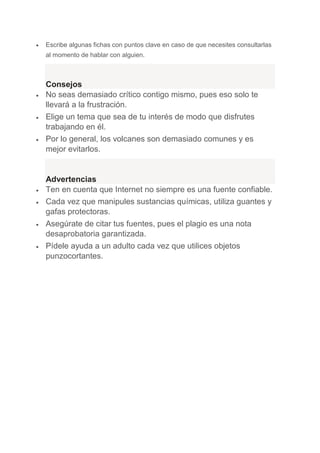  Escribe algunas fichas con puntos clave en caso de que necesites consultarlas
al momento de hablar con alguien.
Consejos
 No seas demasiado crítico contigo mismo, pues eso solo te
llevará a la frustración.
 Elige un tema que sea de tu interés de modo que disfrutes
trabajando en él.
 Por lo general, los volcanes son demasiado comunes y es
mejor evitarlos.
Advertencias
 Ten en cuenta que Internet no siempre es una fuente confiable.
 Cada vez que manipules sustancias químicas, utiliza guantes y
gafas protectoras.
 Asegúrate de citar tus fuentes, pues el plagio es una nota
desaprobatoria garantizada.
 Pídele ayuda a un adulto cada vez que utilices objetos
punzocortantes.
 