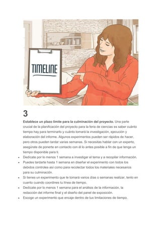 3
Establece un plazo límite para la culminación del proyecto. Una parte
crucial de la planificación del proyecto para la feria de ciencias es saber cuánto
tiempo hay para terminarlo y cuánto tomará la investigación, ejecución y
elaboración del informe. Algunos experimentos pueden ser rápidos de hacer,
pero otros pueden tardar varias semanas. Si necesitas hablar con un experto,
asegúrate de ponerte en contacto con él lo antes posible a fin de que tenga un
tiempo disponible para ti.
 Dedícate por lo menos 1 semana a investigar el tema y a recopilar información.
 Puedes tardarte hasta 1 semana en diseñar el experimento con todos los
debidos controles así como para recolectar todos los materiales necesarios
para su culminación.
 Si tienes un experimento que te tomará varios días o semanas realizar, tenlo en
cuanto cuando coordines tu línea de tiempo.
 Dedícate por lo menos 1 semana para el análisis de la información, la
redacción del informe final y el diseño del panel de exposición.
 Escoge un experimento que encaje dentro de tus limitaciones de tiempo.
 