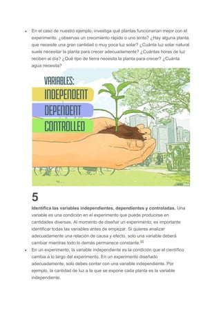  En el caso de nuestro ejemplo, investiga qué plantas funcionarían mejor con el
experimento: ¿observas un crecimiento rápido o uno lento? ¿Hay alguna planta
que necesite una gran cantidad o muy poca luz solar? ¿Cuánta luz solar natural
suele necesitar la planta para crecer adecuadamente? ¿Cuántas horas de luz
reciben al día? ¿Qué tipo de tierra necesita la planta para crecer? ¿Cuánta
agua necesita?
5
Identifica las variables independientes, dependientes y controladas. Una
variable es una condición en el experimento que puede producirse en
cantidades diversas. Al momento de diseñar un experimento, es importante
identificar todas las variables antes de empezar. Si quieres analizar
adecuadamente una relación de causa y efecto, solo una variable deberá
cambiar mientras todo lo demás permanece constante.[4]
 En un experimento, la variable independiente es la condición que el científico
cambia a lo largo del experimento. En un experimento diseñado
adecuadamente, solo debes contar con una variable independiente. Por
ejemplo, la cantidad de luz a la que se expone cada planta es la variable
independiente.
 