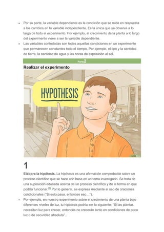  Por su parte, la variable dependiente es la condición que se mide en respuesta
a los cambios en la variable independiente. Es la única que se observa a lo
largo de todo el experimento. Por ejemplo, el crecimiento de la planta a lo largo
del experimento viene a ser la variable dependiente.
 Las variables controladas son todas aquellas condiciones en un experimento
que permanecen constantes todo el tiempo. Por ejemplo, el tipo y la cantidad
de tierra, la cantidad de agua y las horas de exposición al sol.
Parte2
Realizar el experimento
1
Elabora la hipótesis. La hipótesis es una afirmación comprobable sobre un
proceso científico que se hace con base en un tema investigado. Se trata de
una suposición educada acerca de un proceso científico y de la forma en que
podría funcionar.[5]
Por lo general, se expresa mediante el uso de oraciones
condicionales (“Si esto pasa, entonces eso…”).
 Por ejemplo, en nuestro experimento sobre el crecimiento de una planta bajo
diferentes niveles de luz, tu hipótesis podría ser la siguiente: “Si las plantas
necesitan luz para crecer, entonces no crecerán tanto en condiciones de poca
luz o de oscuridad absoluta”..
 