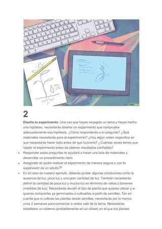 2
Diseña tu experimento. Una vez que hayas escogido un tema y hayas hecho
una hipótesis, necesitarás diseñar un experimento que compruebe
adecuadamente esa hipótesis. ¿Cómo responderás a tu pregunta? ¿Qué
materiales necesitarás para el experimento? ¿Hay algún orden específico en
que necesitarás hacer todo antes de que funcione? ¿Cuántas veces tienes que
repetir el experimento antes de obtener resultados confiables?
 Responder estas preguntas te ayudará a hacer una lista de materiales y
desarrollar un procedimiento claro.
 Asegúrate de poder realizar el experimento de manera segura o con la
supervisión de un adulto.[6]
 En el caso de nuestro ejemplo, deberás probar algunas condiciones como la
ausencia de luz, poca luz y una gran cantidad de luz. También necesitarás
definir la cantidad de poca luz y mucha luz en términos de vatios o lúmenes
(medidas de luz). Necesitarás decidir el tipo de planta que quieres utilizar y si
quieres comprarlas ya germinadas o cultivarlas a partir de semillas. Ten en
cuenta que si cultivas las plantas desde semillas, necesitarás por lo menos
unas 2 semanas para comenzar a verlas salir de la tierra. Necesitarás
establecer un sistema (probablemente en un clóset) en el que tus plantas
 