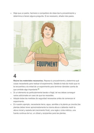  Deja que un padre, hermano o compañero de clase lea tu procedimiento y
determina si tienen alguna pregunta. Si es necesario, añade más pasos.
4
Reúne los materiales necesarios. Repasa tu procedimiento y determina qué
cosas necesitarás para realizar el experimento. Detalla la lista de modo que no
te encuentres a la mitad de un experimento para terminar dándote cuenta de
que omitiste algo importante.[8]
 Si un elemento es particularmente barato o frágil, tal vez debas conseguir
varios adicionales en caso de que los necesites.
 Adopta todas las medidas de seguridad necesarias antes de comenzar el
experimento.
 En nuestro ejemplo, necesitarás tierra, agua, semillas o la planta ya crecida (las
plantas deben tener aproximadamente la misma altura o deberás medir la
altura inicial y restarla del crecimiento final), una regla o cinta métrica, una
fuente continua de luz, un clóset y recipientes para las plantas.
 