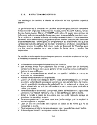 103
6.3.6. ESTRATEGIAS DE SERVICIO
Las estrategias de servicio al cliente se enfocarán en los siguientes aspectos
básicos:
La garantía que se le brindara a los usuarios es que los productos que venderá la
ferretería serán originales de las mejores marcas, como: PAVCO, Tubosa, Grival,
Cemex, Argos, Agofer, Stanley, INCOLMA, entre otros. Si quizás algún artículo es
defectuoso se le cambiara al cliente por uno nuevo si presenta la factura de compra.
De acuerdo con lo anterior, antes de iniciar alguna negociación con los proveedores
se deberá estar al tanto del tipo de garantía que los mismos ofrezcan para satisfacer
a los clientes finales. Por otra parte, se programará un día a la semana para que los
vendedores visiten las obras de los clientes y analicen que productos necesitan para
ofrecerles precios favorables. Del mismo modo, se dispondrá de WhatsApp para
que los usuarios puedan hacer sus pedidos de forma rápida y resolver las
inquietudes.
Se establecerán las siguientes pautas para que cada uno de los empleados las siga
al momento de atender los clientes:
 Mantener una actitud positiva ante cualquier situación.
 Ser amables, tratar respetuosamente los clientes y contar con un completo
conocimiento de cada labor, para generar en los usuarios confianza al resolver
fácilmente sus problemas.
 Todas las personas deben ser atendidas con prontitud y eficiencia cuando se
acercan a las instalaciones.
 Atender inmediatamente las inquietudes
 Cuando un cliente llegue después de otro, no se ignorará al segundo, se invitará
a sentar y se le indicará que espere un momento para ser atendido. Así mismo,
cuando se esté atendiendo una llamada telefónica no se ignorará al cliente que
llegue, al contrario, se solicitara al interlocutor un momento para explicarle al
cliente que espere.
 Tanto el saludo de bienvenida y despedida, deben ser respetuosos, agradables
y sinceros. Ser natural, no fingir y evitar el trato confianzudo con el cliente.
 Dirigir la mirada al rostro de la persona que nos esté hablando, porque es
sinónimos de atención y respeto.
 Tener una presentación personal impecable (uniformes) ya que los empleados
son la imagen de la empresa.
 Usar un tono de adecuado para explicar las cosas de tal forma que no se
indisponga el cliente.
 Alejarse cuando el cliente genere altercados y no responderles a sus insultos.
 Ante cualquier situación se requiere mantener la calma.
 