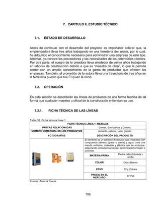 106
7. CAPITULO II. ESTUDIO TÉCNICO
7.1. ESTADO DE DESARROLLO
Antes de continuar con el desarrollo del proyecto es importante aclarar que, la
emprendedora lleva tres años trabajando en una ferretería del sector, por lo cual,
ha adquirido el conocimiento necesario para administrar una empresa de este tipo.
Además, ya conoce los proveedores y las necesidades de los potenciales clientes.
Por otra parte, el suegro de la creadora lleva alrededor de veinte años trabajando
en labores de construcción debido a que es “maestro de obra”, lo que le permite
contar con un amplio conocimiento de la gama de productos que ofrecen las
empresas. También, el prometido de la autora lleva una trayectoria de tres años en
la ferretería puesto que fue Él quien la inicio.
7.2. OPERACIÓN
En esta sección se describirán las líneas de productos de una forma técnica de tal
forma que cualquier maestro u oficial de la construcción entiendan su uso.
7.2.1. FICHA TÉCNICA DE LAS LÍNEAS
Tabla 38. Ficha técnica línea 1
FICHA TÉCNICA LÍNEA 1: MEZCLAS
MARCAS RELACIONADAS Cemex, San Marcos y Corona.
NOMBRE COMERCIAL DE LOS PRODUCTOS cemento, estucor, yeso, granito.
FOTOGRAFÍAS DESCRIPCIÓN DEL PRODUCTO
El cemento es un adhesivo hidráulico que, mezclado con
compuestos pétreos (grava o arena) y agua, crea una
mezcla uniforme, maleable y plástica que se endurece,
adquiriendo consistencia rocosa, denominado hormigón o
concreto.
MATERIA PRIMA
Piedra caliza triturada y
arcilla
COLOR Gris y Blanco
PESO 50 y 25 kilos
PRECIO EN EL
MERCADO
17.750
Fuente: Autoría Propia
 