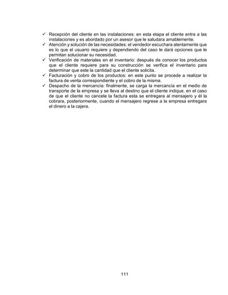 111
 Recepción del cliente en las instalaciones: en esta etapa el cliente entra a las
instalaciones y es abordado por un asesor que le saludara amablemente.
 Atención y solución de las necesidades: el vendedor escuchara atentamente que
es lo que el usuario requiere y dependiendo del caso le dará opciones que le
permitan solucionar su necesidad.
 Verificación de materiales en el inventario: después de conocer los productos
que el cliente requiere para su construcción se verifica el inventario para
determinar que este la cantidad que el cliente solicita.
 Facturación y cobro de los productos: en este punto se procede a realizar la
factura de venta correspondiente y el cobro de la misma.
 Despacho de la mercancía: finalmente, se carga la mercancía en el medio de
transporte de la empresa y se lleva al destino que el cliente indique, en el caso
de que el cliente no cancele la factura esta se entregara al mensajero y él la
cobrara, posteriormente, cuando el mensajero regrese a la empresa entregara
el dinero a la cajera.
 