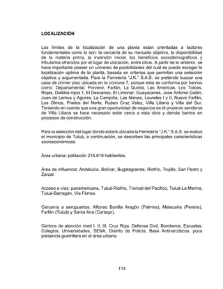 114
LOCALIZACIÓN
Los límites de la localización de una planta están orientadas a factores
fundamentales como lo son: la cercanía de su mercado objetivo, la disponibilidad
de la materia prima, la inversión inicial, los beneficios sociodemográficos y
tributarios ofrecidos por el lugar de ubicación, entre otros. A partir de lo anterior, se
hace importante poseer un universo de posibilidades del cual se pueda escoger la
localización optima de la planta, basada en criterios que permitan una selección
objetiva y argumentada. Para la Ferretería “J.K.” S.A.S. se pretende buscar una
casa de primer piso ubicada en la comuna 7, porque esta se conforma por barrios
como: Departamental, Porvenir, Farfán, La Quinta, Las Américas, Los Tolúes,
Rojas, Diablos rojos 1, El Descanso, El Limonar, Guayacanes, Jose Antonio Galán,
Juan de Lemus y Aguirre, La Campiña, Las Nieves, Laureles I y II, Nuevo Farfán,
Los Olmos, Prados del Norte, Ruben Cruz Velez, Villa Liliana y Villa del Sur.
Teniendo en cuenta que una gran oportunidad de negocios es el proyecto senderos
de Villa Liliana se hace necesario estar cerca a esta obra y demás barrios en
procesos de construcción.
Para la selección del lugar donde estará ubicada la Ferretería “J.K.” S.A.S. se evaluó
el municipio de Tuluá, a continuación, se describen las principales características
socioeconómicas:
Área urbana: población 216.619 habitantes.
Área de influencia: Andalucía, Bolívar, Bugalagrande, Riofrío, Trujillo, San Pedro y
Zarzal.
Acceso a vías: panamericana, Tuluá-Riofrío, Troncal del Pacifico, Tuluá-La Marina,
Tuluá-Barragán, Vía Férrea.
Cercanía a aeropuertos: Alfonso Bonilla Aragón (Palmira), Matecaña (Pereira),
Farfán (Tuluá) y Santa Ana (Cartago).
Centros de atención nivel I, II, III, Cruz Roja, Defensa Civil, Bomberos, Escuelas,
Colegios, Universidades, SENA, Distrito de Policía, Base Antinarcóticos, poca
presencia guerrillera en el área urbana.
 