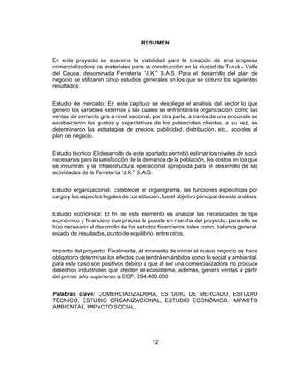 12
RESUMEN
En este proyecto se examina la viabilidad para la creación de una empresa
comercializadora de materiales para la construcción en la ciudad de Tuluá - Valle
del Cauca, denominada Ferretería “J.K.” S.A.S. Para el desarrollo del plan de
negocio se utilizaron cinco estudios generales en los que se obtuvo los siguientes
resultados:
Estudio de mercado: En este capítulo se despliega el análisis del sector lo que
genero las variables externas a las cuales se enfrentara la organización, como las
ventas de cemento gris a nivel nacional, por otra parte, a través de una encuesta se
establecieron los gustos y expectativas de los potenciales clientes, a su vez, se
determinaron las estrategias de precios, publicidad, distribución, etc., acordes al
plan de negocio.
Estudio técnico: El desarrollo de este apartado permitió estimar los niveles de stock
necesarios para la satisfacción de la demanda de la población, los costos en los que
se incurrirán y la infraestructura operacional apropiada para el desarrollo de las
actividades de la Ferretería “J.K.” S.A.S.
Estudio organizacional: Establecer el organigrama, las funciones específicas por
cargo y los aspectos legales de constitución, fue el objetivo principal de este análisis.
Estudio económico: El fin de este elemento es analizar las necesidades de tipo
económico y financiero que precisa la puesta en marcha del proyecto, para ello se
hizo necesario el desarrollo de los estados financieros, tales como, balance general,
estado de resultados, punto de equilibrio, entre otros.
Impacto del proyecto: Finalmente, al momento de iniciar el nuevo negocio se hace
obligatorio determinar los efectos que tendrá en ámbitos como lo social y ambiental,
para este caso son positivos debido a que al ser una comercializadora no produce
desechos industriales que afecten el ecosistema, además, genera ventas a partir
del primer año superiores a COP. 284.480.000
Palabras clave: COMERCIALIZADORA, ESTUDIO DE MERCADO, ESTUDIO
TÉCNICO, ESTUDIO ORGANIZACIONAL, ESTUDIO ECONÓMICO, IMPACTO
AMBIENTAL, IMPACTO SOCIAL.
 