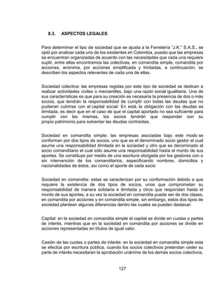 127
8.3. ASPECTOS LEGALES
Para determinar el tipo de sociedad que se ajusta a la Ferretería “J.K.” S.A.S., se
optó por analizar cada uno de los existentes en Colombia, puesto que las empresas
se encuentran organizadas de acuerdo con las necesidades que cada una requiere
suplir, entre ellas encontramos las colectivas, en comandita simple, comandita por
acciones, anónima, por acciones simplificada y limitadas, a continuación, se
describen los aspectos relevantes de cada una de ellas.
Sociedad colectiva: las empresas regidas por este tipo de sociedad se dedican a
realizar actividades civiles o mercantiles, bajo una razón social igualitaria. Una de
sus características es que para su creación es necesaria la presencia de dos o más
socios, que tendrán la responsabilidad de cumplir con todas las deudas que no
pudieran cubrirse con el capital social. En está, la obligación con las deudas es
ilimitada, es decir que en el caso de que el capital aportado no sea suficiente para
cumplir con las mismas, los socios tendrán que responder con su
propio patrimonio para solventar las deudas contraídas.
Sociedad en comandita simple: las empresas asociadas bajo este modo se
conforman por dos tipos de socios, uno que es el denominado socio gestor el cual
asume una responsabilidad ilimitada en la sociedad y otro que es denominado el
socio comanditario el cual sólo asume una responsabilidad hasta el monto de sus
aportes. Se constituye por medio de una escritura otorgada por los gestores con o
sin intervención de los comanditarios, especificando nombres, domicilios y
nacionalidades de éstos, así como el aporte de cada socio
Sociedad en comandita: estas se caracterizan por su conformación debido a que
requiere la existencia de dos tipos de socios, unos que comprometan su
responsabilidad de manera solidaria e ilimitada y otros que respondan hasta el
monto de sus aportes, a su vez la sociedad en comandita puede ser de dos clases,
en comandita por acciones y en comandita simple, sin embargo, estos dos tipos de
sociedad plantean algunas diferencias dentro las cuales se pueden destacar:
Capital: en la sociedad en comandita simple el capital se divide en cuotas o partes
de interés, mientras que en la sociedad en comandita por acciones se divide en
acciones representadas en títulos de igual valor.
Cesión de las cuotas o partes de interés: en la sociedad en comandita simple esta
se efectúa por escritura pública, cuando los socios colectivos pretendan ceder su
parte de interés necesitaran la aprobación unánime de los demás socios colectivos,
 
