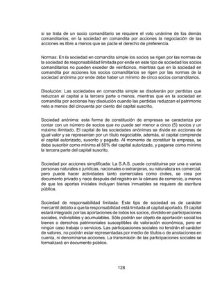 128
si se trata de un socio comanditario se requiere el voto unánime de los demás
comanditarios; en la sociedad en comandita por acciones la negociación de las
acciones es libre a menos que se pacte el derecho de preferencia.
Normas: En la sociedad en comandita simple los socios se rigen por las normas de
la sociedad de responsabilidad limitada por ende en este tipo de sociedad los socios
comanditarios no pueden exceder de veinticinco, mientras que en la sociedad en
comandita por acciones los socios comanditarios se rigen por las normas de la
sociedad anónima por ende debe haber un mínimo de cinco socios comanditarios.
Disolución: Las sociedades en comandita simple se disolverán por perdidas que
reduzcan el capital a la tercera parte o menos, mientras que en la sociedad en
comandita por acciones hay disolución cuando las perdidas reduzcan el patrimonio
neto a menos del cincuenta por ciento del capital suscrito.
Sociedad anónima: esta forma de constitución de empresas se caracteriza por
contar con un número de socios que no puede ser menor a cinco (5) socios y un
máximo ilimitado. El capital de las sociedades anónimas se divide en acciones de
igual valor y se representan por un título negociable, además, el capital comprende
el capital autorizado, suscrito y pagado. Al momento de constituir la empresa, se
debe suscribir como mínimo el 50% del capital autorizado, y pagarse como mínimo
la tercera parte del capital suscrito.
Sociedad por acciones simplificada: La S.A.S. puede constituirse por una o varias
personas naturales o jurídicas, nacionales o extranjeras, su naturaleza es comercial,
pero puede hacer actividades tanto comerciales como civiles, se crea por
documento privado y nace después del registro en la cámara de comercio, a menos
de que los aportes iníciales incluyan bienes inmuebles se requiere de escritura
pública.
Sociedad de responsabilidad limitada: Este tipo de sociedad es de carácter
mercantil debido a que la responsabilidad está limitada al capital aportado. El capital
estará integrado por las aportaciones de todos los socios, dividido en participaciones
sociales, indivisibles y acumulables. Sólo podrán ser objeto de aportación social los
bienes o derechos patrimoniales susceptibles de valoración económica, pero en
ningún caso trabajo o servicios. Las participaciones sociales no tendrán el carácter
de valores, no podrán estar representadas por medio de títulos o de anotaciones en
cuenta, ni denominarse acciones. La transmisión de las participaciones sociales se
formalizará en documento público.
 
