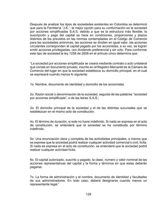 129
Después de analizar los tipos de sociedades existentes en Colombia se determinó
que para la Ferretería “J.K.”, la mejor opción para su conformación es la sociedad
por acciones simplificadas S.A.S. debido a que es la estructura más flexible, la
suscripción y pago del capital se hace en condiciones, proporciones y plazos
distintos de los previstos en las normas contempladas en el Código de Comercio
para las sociedades anónimas, las acciones se dividen en igual valor, las acciones
circulantes corresponden al capital pagado por los accionistas, a su vez, se logran
emitir acciones privilegiadas, con dividendo preferencial y sin voto. Para conformar
este tipo de sociedad la ley 1258 de 2008 en el artículo cinco determina que:
“La sociedad por acciones simplificada se creará mediante contrato o acto unilateral
que conste en documento privado, inscrito en el Registro Mercantil de la Cámara de
Comercio del lugar en que la sociedad establezca su domicilio principal, en el cual
se expresará cuando menos lo siguiente:
1o. Nombre, documento de identidad y domicilio de los accionistas.
2o. Razón social o denominación de la sociedad, seguida de las palabras “sociedad
por acciones simplificada”; o de las letras S.A.S.;
3o. El domicilio principal de la sociedad y el de las distintas sucursales que se
establezcan en el mismo acto de constitución.
4o. El término de duración, si este no fuere indefinido. Si nada se expresa en el acto
de constitución, se entenderá que la sociedad se ha constituido por término
indefinido.
5o. Una enunciación clara y completa de las actividades principales, a menos que
se exprese que la sociedad podrá realizar cualquier actividad comercial o civil, lícita.
Si nada se expresa en el acto de constitución, se entenderá que la sociedad podrá
realizar cualquier actividad lícita.
6o. El capital autorizado, suscrito y pagado, la clase, número y valor nominal de las
acciones representativas del capital y la forma y términos en que estas deberán
pagarse.
7o. La forma de administración y el nombre, documento de identidad y facultades
de sus administradores. En todo caso, deberá designarse cuando menos un
representante legal.”
 