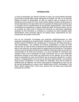 13
INTRODUCCIÓN
La tasa de desempleo que afronta Colombia es alta y las oportunidades laborales
para jóvenes profesionales recién egresados es limitada, por ello, en el presente
trabajo de grado se desarrollará un plan de negocio para la creación de una
ferretería en el municipio de Tuluá. Esta iniciativa espera contribuir positivamente a
la tasa desempleo con la generación de cinco puestos de trabajo para personas que
no cumplen con los requerimientos de las grandes organizaciones, como jóvenes
universitarios sin experiencia y madres cabeza de hogar. Es preciso aclarar, que en
el municipio de Tuluá ante la Cámara de Comercio se encuentran registradas
alrededor de 300 ferreterías y la alcaldía en compañía de otras entidades están
desarrollando varios proyectos algunos de interés social, mejoramiento de vías,
construcción de puentes, entre otros.
Uno de los proyectos municipales que repercute significativamente en esta
propuesta empresarial es el denominado “Senderos de Villa Liliana” en el cual se
aprobó construir 35.688,94 mt2, considerando 13 manzanas, 307 lotes de terreno y
vías pavimentadas. Las unidades de vivienda contemplaran un área de 63.25
mt2 por lote. En vista de esto, la demanda de materiales para la construcción será
alta lo cual evidencia una oportunidad de negocio para las ferreterías. El problema
radica en que las grandes ferreterías que satisfacen estas demandas se encuentran
concentradas en el centro del municipio, a su vez la cantidad de volúmenes que
manejan hacen que el transporte de estas mercancías sea un poco demorado
generando retrasos en las obras de construcción de los clientes; es por ello que
surge la necesidad de crear una ferretería que se encuentre ubicada en un barrio
cercano a megaproyectos como el que se mencionó anteriormente y que además
tenga precios competitivos y envió rápido de materiales. Para ello se diseña el
presente plan de negocios. Así mismo, para guiar la investigación se hizo uso de
las teorías planteadas por autores como Gabriel Baca Urbina, McCleelland, Fred
David, Nassir Sapag Chain, entre otros, quienes dan las bases para desarrollar
proyectos de inversión.
 