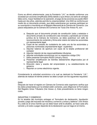 130
Como se afirmó anteriormente, para la Ferretería “J.K.” se decide conformar una
sociedad por acciones simplificada (SAS) debido a que ofrece una serie de ventajas
tales como, mayor facilidad en la operación, el pago de las acciones se puede diferir
hasta por dos años, además permite la unipersonalidad. Una SAS se conforma por
medio de un documento privado, que debe autenticarse por quienes participan en
su suscripción e inscribirse en el Registro Mercantil de la Cámara de Comercio. Los
pasos estipulados por la Cámara De Comercio de Tuluá (Ver Anexo H), son:
a. Después que el documento privado de constitución (acta y estatutos o
documento privado de constitución) sea revisado y aprobado por el área
jurídica de la Cámara de Comercio, se debe autenticar con sello de
reconocimiento de contenido y firma ante notario de todos los accionistas
y/o representante legal.
b. Copia de las cedulas de ciudadanía de cada uno de los accionistas y
personas nombradas (representante legal - suplentes)
c. Adjuntar balance de apertura con copia de la tarjeta profesional del
contador
d. Adjuntar relación de las responsabilidades tributarias
e. Adjuntar actividades económicas con su respectivo código CIIU
f. Debe presentar formulario RUES (virtual y físico)
g. Presentar simplificación de trámites debidamente diligenciados por el
representante legal
h. Dirección clara y exacta del emprendedor y su establecimiento de
gobierno
i. Reportar un correo electrónico vigente.
Considerando la actividad económica a la cual se dedicará la Ferretería “J.K.”,
además de realizar el trámite anterior se debe cumplir con los siguientes requisitos:
DIAN
Después de hacer el registro en Cámara de Comercio este organismo verifica que
los datos presentados por la entidad estén correctos, para diligenciar el Formulario
Del Registro Único Tributario (Ver Anexo J). Este procedimiento no tiene ningún
costo.
INDUSTRIA Y COMERCIO
En la alcaldía del municipio entregan el “formulario de declaración, liquidación
privada y pago del impuesto de industria y comercio y avisos y tableros” (Ver Anexo
K) y este es el único tramite que se debe hacer ante la alcaldía, se hace cada año
vencido y el costo a pagar depende de la declaración que se haga en el mismo.
 