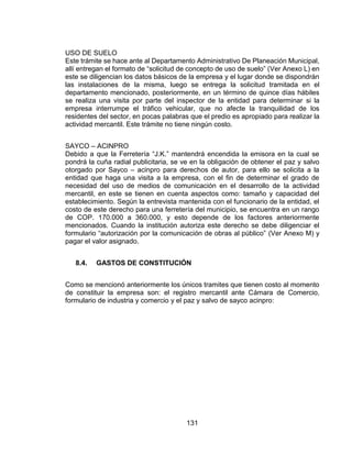 131
USO DE SUELO
Este trámite se hace ante al Departamento Administrativo De Planeación Municipal,
allí entregan el formato de “solicitud de concepto de uso de suelo” (Ver Anexo L) en
este se diligencian los datos básicos de la empresa y el lugar donde se dispondrán
las instalaciones de la misma, luego se entrega la solicitud tramitada en el
departamento mencionado, posteriormente, en un término de quince días hábiles
se realiza una visita por parte del inspector de la entidad para determinar si la
empresa interrumpe el tráfico vehicular, que no afecte la tranquilidad de los
residentes del sector, en pocas palabras que el predio es apropiado para realizar la
actividad mercantil. Este trámite no tiene ningún costo.
SAYCO – ACINPRO
Debido a que la Ferretería “J.K.” mantendrá encendida la emisora en la cual se
pondrá la cuña radial publicitaria, se ve en la obligación de obtener el paz y salvo
otorgado por Sayco – acinpro para derechos de autor, para ello se solicita a la
entidad que haga una visita a la empresa, con el fin de determinar el grado de
necesidad del uso de medios de comunicación en el desarrollo de la actividad
mercantil, en este se tienen en cuenta aspectos como: tamaño y capacidad del
establecimiento. Según la entrevista mantenida con el funcionario de la entidad, el
costo de este derecho para una ferretería del municipio, se encuentra en un rango
de COP. 170.000 a 360.000, y esto depende de los factores anteriormente
mencionados. Cuando la institución autoriza este derecho se debe diligenciar el
formulario “autorización por la comunicación de obras al público” (Ver Anexo M) y
pagar el valor asignado.
8.4. GASTOS DE CONSTITUCIÓN
Como se mencionó anteriormente los únicos tramites que tienen costo al momento
de constituir la empresa son: el registro mercantil ante Cámara de Comercio,
formulario de industria y comercio y el paz y salvo de sayco acinpro:
 