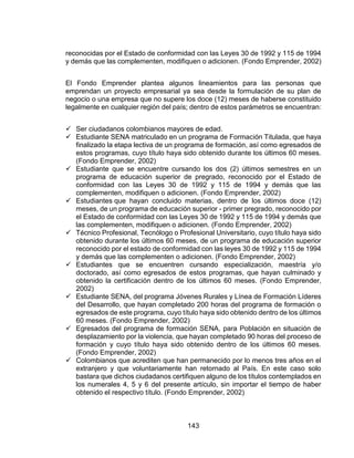 143
reconocidas por el Estado de conformidad con las Leyes 30 de 1992 y 115 de 1994
y demás que las complementen, modifiquen o adicionen. (Fondo Emprender, 2002)
El Fondo Emprender plantea algunos lineamientos para las personas que
emprendan un proyecto empresarial ya sea desde la formulación de su plan de
negocio o una empresa que no supere los doce (12) meses de haberse constituido
legalmente en cualquier región del país; dentro de estos parámetros se encuentran:
 Ser ciudadanos colombianos mayores de edad.
 Estudiante SENA matriculado en un programa de Formación Titulada, que haya
finalizado la etapa lectiva de un programa de formación, así como egresados de
estos programas, cuyo título haya sido obtenido durante los últimos 60 meses.
(Fondo Emprender, 2002)
 Estudiante que se encuentre cursando los dos (2) últimos semestres en un
programa de educación superior de pregrado, reconocido por el Estado de
conformidad con las Leyes 30 de 1992 y 115 de 1994 y demás que las
complementen, modifiquen o adicionen. (Fondo Emprender, 2002)
 Estudiantes que hayan concluido materias, dentro de los últimos doce (12)
meses, de un programa de educación superior - primer pregrado, reconocido por
el Estado de conformidad con las Leyes 30 de 1992 y 115 de 1994 y demás que
las complementen, modifiquen o adicionen. (Fondo Emprender, 2002)
 Técnico Profesional, Tecnólogo o Profesional Universitario, cuyo título haya sido
obtenido durante los últimos 60 meses, de un programa de educación superior
reconocido por el estado de conformidad con las leyes 30 de 1992 y 115 de 1994
y demás que las complementen o adicionen. (Fondo Emprender, 2002)
 Estudiantes que se encuentren cursando especialización, maestría y/o
doctorado, así como egresados de estos programas, que hayan culminado y
obtenido la certificación dentro de los últimos 60 meses. (Fondo Emprender,
2002)
 Estudiante SENA, del programa Jóvenes Rurales y Línea de Formación Líderes
del Desarrollo, que hayan completado 200 horas del programa de formación o
egresados de este programa, cuyo título haya sido obtenido dentro de los últimos
60 meses. (Fondo Emprender, 2002)
 Egresados del programa de formación SENA, para Población en situación de
desplazamiento por la violencia, que hayan completado 90 horas del proceso de
formación y cuyo título haya sido obtenido dentro de los últimos 60 meses.
(Fondo Emprender, 2002)
 Colombianos que acrediten que han permanecido por lo menos tres años en el
extranjero y que voluntariamente han retornado al País. En este caso solo
bastara que dichos ciudadanos certifiquen alguno de los títulos contemplados en
los numerales 4, 5 y 6 del presente artículo, sin importar el tiempo de haber
obtenido el respectivo título. (Fondo Emprender, 2002)
 
