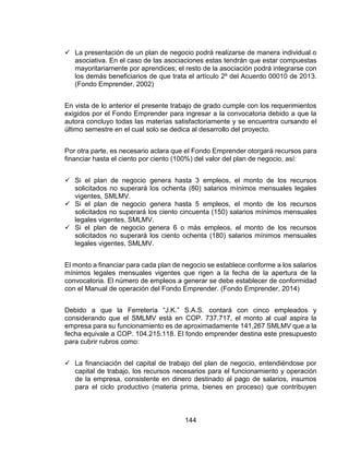 144
 La presentación de un plan de negocio podrá realizarse de manera individual o
asociativa. En el caso de las asociaciones estas tendrán que estar compuestas
mayoritariamente por aprendices; el resto de la asociación podrá integrarse con
los demás beneficiarios de que trata el artículo 2º del Acuerdo 00010 de 2013.
(Fondo Emprender, 2002)
En vista de lo anterior el presente trabajo de grado cumple con los requerimientos
exigidos por el Fondo Emprender para ingresar a la convocatoria debido a que la
autora concluyo todas las materias satisfactoriamente y se encuentra cursando el
último semestre en el cual solo se dedica al desarrollo del proyecto.
Por otra parte, es necesario aclara que el Fondo Emprender otorgará recursos para
financiar hasta el ciento por ciento (100%) del valor del plan de negocio, así:
 Si el plan de negocio genera hasta 3 empleos, el monto de los recursos
solicitados no superará los ochenta (80) salarios mínimos mensuales legales
vigentes, SMLMV.
 Si el plan de negocio genera hasta 5 empleos, el monto de los recursos
solicitados no superará los ciento cincuenta (150) salarios mínimos mensuales
legales vigentes, SMLMV.
 Si el plan de negocio genera 6 o más empleos, el monto de los recursos
solicitados no superará los ciento ochenta (180) salarios mínimos mensuales
legales vigentes, SMLMV.
El monto a financiar para cada plan de negocio se establece conforme a los salarios
mínimos legales mensuales vigentes que rigen a la fecha de la apertura de la
convocatoria. El número de empleos a generar se debe establecer de conformidad
con el Manual de operación del Fondo Emprender. (Fondo Emprender, 2014)
Debido a que la Ferretería “J.K.” S.A.S. contará con cinco empleados y
considerando que el SMLMV está en COP. 737.717, el monto al cual aspira la
empresa para su funcionamiento es de aproximadamente 141,267 SMLMV que a la
fecha equivale a COP. 104.215.118. El fondo emprender destina este presupuesto
para cubrir rubros como:
 La financiación del capital de trabajo del plan de negocio, entendiéndose por
capital de trabajo, los recursos necesarios para el funcionamiento y operación
de la empresa, consistente en dinero destinado al pago de salarios, insumos
para el ciclo productivo (materia prima, bienes en proceso) que contribuyen
 