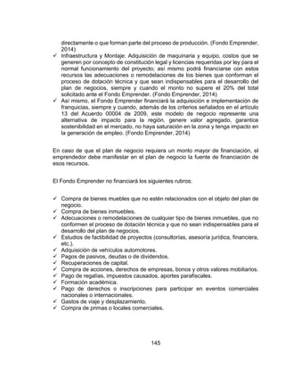 145
directamente o que forman parte del proceso de producción. (Fondo Emprender,
2014)
 Infraestructura y Montaje: Adquisición de maquinaria y equipo, costos que se
generen por concepto de constitución legal y licencias requeridas por ley para el
normal funcionamiento del proyecto; así mismo podrá financiarse con estos
recursos las adecuaciones o remodelaciones de los bienes que conforman el
proceso de dotación técnica y que sean indispensables para el desarrollo del
plan de negocios, siempre y cuando el monto no supere el 20% del total
solicitado ante el Fondo Emprender. (Fondo Emprender, 2014)
 Así mismo, el Fondo Emprender financiará la adquisición e implementación de
franquicias, siempre y cuando, además de los criterios señalados en el artículo
13 del Acuerdo 00004 de 2009, este modelo de negocio represente una
alternativa de impacto para la región, genere valor agregado, garantice
sostenibilidad en el mercado, no haya saturación en la zona y tenga impacto en
la generación de empleo. (Fondo Emprender, 2014)
En caso de que el plan de negocio requiera un monto mayor de financiación, el
emprendedor debe manifestar en el plan de negocio la fuente de financiación de
esos recursos.
El Fondo Emprender no financiará los siguientes rubros:
 Compra de bienes muebles que no estén relacionados con el objeto del plan de
negocio.
 Compra de bienes inmuebles.
 Adecuaciones o remodelaciones de cualquier tipo de bienes inmuebles, que no
conformen el proceso de dotación técnica y que no sean indispensables para el
desarrollo del plan de negocios.
 Estudios de factibilidad de proyectos (consultorías, asesoría jurídica, financiera,
etc.).
 Adquisición de vehículos automotores.
 Pagos de pasivos, deudas o de dividendos.
 Recuperaciones de capital.
 Compra de acciones, derechos de empresas, bonos y otros valores mobiliarios.
 Pago de regalías, impuestos causados, aportes parafiscales.
 Formación académica.
 Pago de derechos o inscripciones para participar en eventos comerciales
nacionales o internacionales.
 Gastos de viaje y desplazamiento.
 Compra de primas o locales comerciales.
 