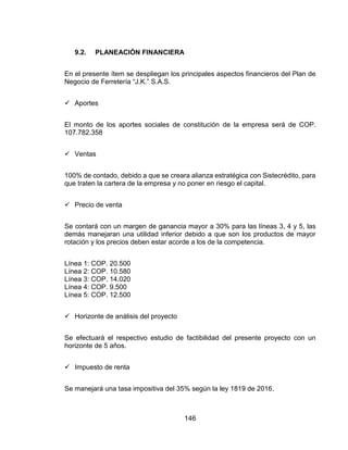 146
9.2. PLANEACIÓN FINANCIERA
En el presente ítem se despliegan los principales aspectos financieros del Plan de
Negocio de Ferretería “J.K.” S.A.S.
 Aportes
El monto de los aportes sociales de constitución de la empresa será de COP.
107.782.358
 Ventas
100% de contado, debido a que se creara alianza estratégica con Sistecrédito, para
que traten la cartera de la empresa y no poner en riesgo el capital.
 Precio de venta
Se contará con un margen de ganancia mayor a 30% para las líneas 3, 4 y 5, las
demás manejaran una utilidad inferior debido a que son los productos de mayor
rotación y los precios deben estar acorde a los de la competencia.
Línea 1: COP. 20.500
Línea 2: COP. 10.580
Línea 3: COP. 14.020
Línea 4: COP. 9.500
Línea 5: COP. 12.500
 Horizonte de análisis del proyecto
Se efectuará el respectivo estudio de factibilidad del presente proyecto con un
horizonte de 5 años.
 Impuesto de renta
Se manejará una tasa impositiva del 35% según la ley 1819 de 2016.
 