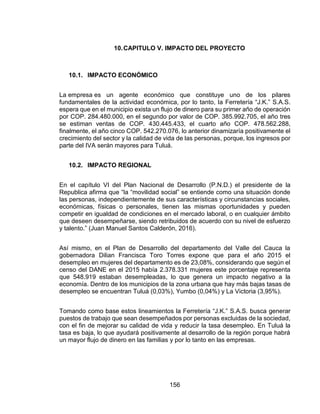 156
10.CAPITULO V. IMPACTO DEL PROYECTO
10.1. IMPACTO ECONÓMICO
La empresa es un agente económico que constituye uno de los pilares
fundamentales de la actividad económica, por lo tanto, la Ferretería “J.K.” S.A.S.
espera que en el municipio exista un flujo de dinero para su primer año de operación
por COP. 284.480.000, en el segundo por valor de COP. 385.992.705, el año tres
se estiman ventas de COP. 430.445.433, el cuarto año COP. 478.562.288,
finalmente, el año cinco COP. 542.270.076, lo anterior dinamizaría positivamente el
crecimiento del sector y la calidad de vida de las personas, porque, los ingresos por
parte del IVA serán mayores para Tuluá.
10.2. IMPACTO REGIONAL
En el capítulo VI del Plan Nacional de Desarrollo (P.N.D.) el presidente de la
Republica afirma que “la “movilidad social” se entiende como una situación donde
las personas, independientemente de sus características y circunstancias sociales,
económicas, físicas o personales, tienen las mismas oportunidades y pueden
competir en igualdad de condiciones en el mercado laboral, o en cualquier ámbito
que deseen desempeñarse, siendo retribuidos de acuerdo con su nivel de esfuerzo
y talento.” (Juan Manuel Santos Calderón, 2016).
Así mismo, en el Plan de Desarrollo del departamento del Valle del Cauca la
gobernadora Dilian Francisca Toro Torres expone que para el año 2015 el
desempleo en mujeres del departamento es de 23,08%, considerando que según el
censo del DANE en el 2015 había 2.378.331 mujeres este porcentaje representa
que 548.919 estaban desempleadas, lo que genera un impacto negativo a la
economía. Dentro de los municipios de la zona urbana que hay más bajas tasas de
desempleo se encuentran Tuluá (0,03%), Yumbo (0,04%) y La Victoria (3,95%).
Tomando como base estos lineamientos la Ferretería “J.K.” S.A.S. busca generar
puestos de trabajo que sean desempeñados por personas excluidas de la sociedad,
con el fin de mejorar su calidad de vida y reducir la tasa desempleo. En Tuluá la
tasa es baja, lo que ayudará positivamente al desarrollo de la región porque habrá
un mayor flujo de dinero en las familias y por lo tanto en las empresas.
 