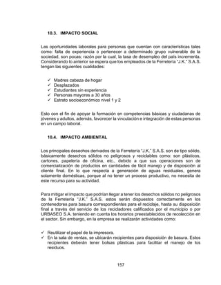 157
10.3. IMPACTO SOCIAL
Las oportunidades laborales para personas que cuentan con características tales
como: falta de experiencia o pertenecer a determinado grupo vulnerable de la
sociedad, son pocas; razón por la cual, la tasa de desempleo del país incrementa.
Considerando lo anterior se espera que los empleados de la Ferretería “J.K.” S.A.S.
tengan las siguientes cualidades:
 Madres cabeza de hogar
 Desplazados
 Estudiantes sin experiencia
 Personas mayores a 30 años
 Estrato socioeconómico nivel 1 y 2
Esto con el fin de apoyar la formación en competencias básicas y ciudadanas de
jóvenes y adultos, además, favorecer la vinculación e integración de estas personas
en un campo laboral.
10.4. IMPACTO AMBIENTAL
Los principales desechos derivados de la Ferretería “J.K.” S.A.S. son de tipo sólido,
básicamente desechos sólidos no peligrosos y reciclables como: son plásticos,
cartones, papelería de oficina, etc., debido a que sus operaciones son de
comercialización de productos en cantidades de fácil manejo y de disposición al
cliente final. En lo que respecta a generación de aguas residuales, genera
solamente domésticas, porque al no tener un proceso productivo, no necesita de
este recurso para su actividad.
Para mitigar el impacto que podrían llegar a tener los desechos sólidos no peligrosos
de la Ferretería “J.K.” S.A.S. estos serán dispuestos correctamente en los
contenedores para basura correspondientes para el reciclaje, hasta su disposición
final a través del servicio de los recicladores calificados por el municipio o por
URBASEO S.A. teniendo en cuenta los horarios preestablecidos de recolección en
el sector. Sin embargo, en la empresa se realizarán actividades como:
 Reutilizar el papel de la impresora.
 En la sala de ventas, se ubicarán recipientes para disposición de basura. Estos
recipientes deberán tener bolsas plásticas para facilitar el manejo de los
residuos.
 