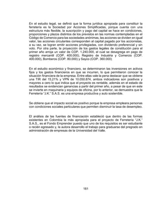 161
En el estudio legal, se definió que la forma jurídica apropiada para constituir la
ferretería es la Sociedad por Acciones Simplificadas, porque cuenta con una
estructura más flexible, la suscripción y pago del capital se hace en condiciones,
proporciones y plazos distintos de los previstos en las normas contempladas en el
Código de Comercio para las sociedades anónimas, las acciones se dividen en igual
valor, las acciones circulantes corresponden al capital pagado por los accionistas,
a su vez, se logran emitir acciones privilegiadas, con dividendo preferencial y sin
voto. Por otra parte, la proyección de los gastos legales de constitución para el
primer año arroja un valor de COP. 1.240.000, el cual se desagrega en pago de
registro mercantil (COP. 400.000), Registro de Industria y Comercio (COP.
400.000), Bomberos (COP. 80.000) y Sayco (COP. 360.000)
En el estudio económico y financiero, se determinaron las inversiones en activos
fijos y los gastos financieros en que se incurren, lo que permitieron conocer la
situación financiera de la empresa. Entre ellas vale la pena destacar que se obtiene
una TIR del 15,21% y VPN de 10.050.874, ambos indicadores son positivos y
mayores a cero lo que indica que el proyecto es rentable, además en el estado de
resultados se evidencian ganancias a partir del primer año, a pesar de que en este
se invierte en maquinaria y equipos de oficina, por lo anterior, se demuestra que la
Ferretería “J.K.” S.A.S. es una empresa productiva y auto sostenible.
Se obtiene que el impacto social es positivo porque la empresa empleara personas
con condiciones sociales particulares que permiten disminuir la tasa de desempleo.
El análisis de las fuentes de financiación estableció que dentro de las formas
existentes en Colombia la más apropiada para el proyecto de Ferretería “J.K.”
S.A.S., es el Fondo Emprender puesto que uno de los requisitos es ser estudiante
o recién egresado y, la autora desarrollo el trabajo para graduarse del pregrado en
administración de empresas de la Universidad del Valle.
 