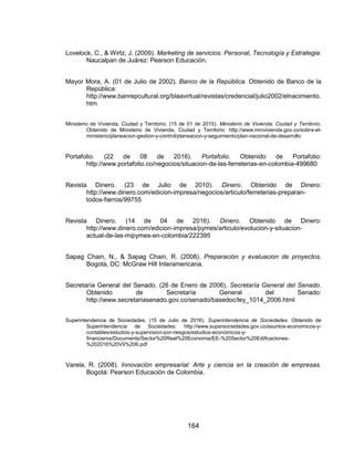 164
Lovelock, C., & Wirtz, J. (2009). Marketing de servicios: Personal, Tecnología y Estrategia.
Naucalpan de Juárez: Pearson Educación.
Mayor Mora, A. (01 de Julio de 2002). Banco de la República. Obtenido de Banco de la
República:
http://www.banrepcultural.org/blaavirtual/revistas/credencial/julio2002/elnacimiento.
htm
Ministerio de Vivienda, Ciudad y Territorio. (15 de 01 de 2015). Ministerio de Vivienda, Ciudad y Territorio.
Obtenido de Ministerio de Vivienda, Ciudad y Territorio: http://www.minvivienda.gov.co/sobre-el-
ministerio/planeacion-gestion-y-control/planeacion-y-seguimiento/plan-nacional-de-desarrollo
Portafolio. (22 de 08 de 2016). Portafolio. Obtenido de Portafolio:
http://www.portafolio.co/negocios/situacion-de-las-ferreterias-en-colombia-499680
Revista Dinero. (23 de Julio de 2010). Dinero. Obtenido de Dinero:
http://www.dinero.com/edicion-impresa/negocios/articulo/ferreterias-preparan-
todos-fierros/99755
Revista Dinero. (14 de 04 de 2016). Dinero. Obtenido de Dinero:
http://www.dinero.com/edicion-impresa/pymes/articulo/evolucion-y-situacion-
actual-de-las-mipymes-en-colombia/222395
Sapag Chain, N., & Sapag Chain, R. (2008). Preparación y evaluacion de proyectos.
Bogota, DC: McGraw Hill Interamericana.
Secretaría General del Senado. (26 de Enero de 2006). Secretaría General del Senado.
Obtenido de Secretaría General del Senado:
http://www.secretariasenado.gov.co/senado/basedoc/ley_1014_2006.html
Superintendencia de Sociedades. (15 de Julio de 2016). Superintendencia de Sociedades. Obtenido de
Superintendencia de Sociedades: http://www.supersociedades.gov.co/asuntos-economicos-y-
contables/estudios-y-supervision-por-riesgos/estudios-economicos-y-
financieros/Documents/Sector%20Real%20Economia/EE-%20Sector%20Edificaciones-
%202016%20VII%206.pdf
Varela, R. (2008). Innovación empresarial: Arte y ciencia en la creación de empresas.
Bogotá: Pearson Educación de Colombia.
 