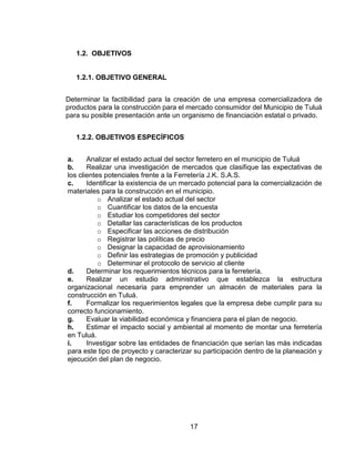 17
1.2. OBJETIVOS
1.2.1. OBJETIVO GENERAL
Determinar la factibilidad para la creación de una empresa comercializadora de
productos para la construcción para el mercado consumidor del Municipio de Tuluá
para su posible presentación ante un organismo de financiación estatal o privado.
1.2.2. OBJETIVOS ESPECÍFICOS
a. Analizar el estado actual del sector ferretero en el municipio de Tuluá
b. Realizar una investigación de mercados que clasifique las expectativas de
los clientes potenciales frente a la Ferretería J.K. S.A.S.
c. Identificar la existencia de un mercado potencial para la comercialización de
materiales para la construcción en el municipio.
o Analizar el estado actual del sector
o Cuantificar los datos de la encuesta
o Estudiar los competidores del sector
o Detallar las características de los productos
o Especificar las acciones de distribución
o Registrar las políticas de precio
o Designar la capacidad de aprovisionamiento
o Definir las estrategias de promoción y publicidad
o Determinar el protocolo de servicio al cliente
d. Determinar los requerimientos técnicos para la ferretería.
e. Realizar un estudio administrativo que establezca la estructura
organizacional necesaria para emprender un almacén de materiales para la
construcción en Tuluá.
f. Formalizar los requerimientos legales que la empresa debe cumplir para su
correcto funcionamiento.
g. Evaluar la viabilidad económica y financiera para el plan de negocio.
h. Estimar el impacto social y ambiental al momento de montar una ferretería
en Tuluá.
i. Investigar sobre las entidades de financiación que serían las más indicadas
para este tipo de proyecto y caracterizar su participación dentro de la planeación y
ejecución del plan de negocio.
 