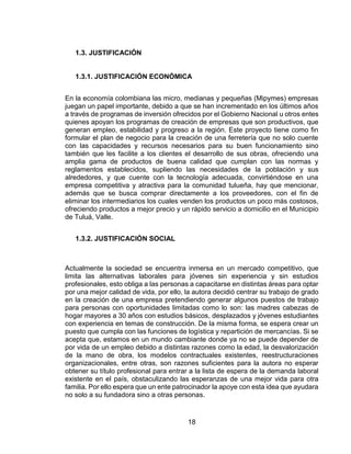 18
1.3. JUSTIFICACIÓN
1.3.1. JUSTIFICACIÓN ECONÓMICA
En la economía colombiana las micro, medianas y pequeñas (Mipymes) empresas
juegan un papel importante, debido a que se han incrementado en los últimos años
a través de programas de inversión ofrecidos por el Gobierno Nacional u otros entes
quienes apoyan los programas de creación de empresas que son productivos, que
generan empleo, estabilidad y progreso a la región. Este proyecto tiene como fin
formular el plan de negocio para la creación de una ferretería que no solo cuente
con las capacidades y recursos necesarios para su buen funcionamiento sino
también que les facilite a los clientes el desarrollo de sus obras, ofreciendo una
amplia gama de productos de buena calidad que cumplan con las normas y
reglamentos establecidos, supliendo las necesidades de la población y sus
alrededores, y que cuente con la tecnología adecuada, convirtiéndose en una
empresa competitiva y atractiva para la comunidad tulueña, hay que mencionar,
además que se busca comprar directamente a los proveedores, con el fin de
eliminar los intermediarios los cuales venden los productos un poco más costosos,
ofreciendo productos a mejor precio y un rápido servicio a domicilio en el Municipio
de Tuluá, Valle.
1.3.2. JUSTIFICACIÓN SOCIAL
Actualmente la sociedad se encuentra inmersa en un mercado competitivo, que
limita las alternativas laborales para jóvenes sin experiencia y sin estudios
profesionales, esto obliga a las personas a capacitarse en distintas áreas para optar
por una mejor calidad de vida, por ello, la autora decidió centrar su trabajo de grado
en la creación de una empresa pretendiendo generar algunos puestos de trabajo
para personas con oportunidades limitadas como lo son: las madres cabezas de
hogar mayores a 30 años con estudios básicos, desplazados y jóvenes estudiantes
con experiencia en temas de construcción. De la misma forma, se espera crear un
puesto que cumpla con las funciones de logística y repartición de mercancías. Si se
acepta que, estamos en un mundo cambiante donde ya no se puede depender de
por vida de un empleo debido a distintas razones como la edad, la desvalorización
de la mano de obra, los modelos contractuales existentes, reestructuraciones
organizacionales, entre otras, son razones suficientes para la autora no esperar
obtener su título profesional para entrar a la lista de espera de la demanda laboral
existente en el país, obstaculizando las esperanzas de una mejor vida para otra
familia. Por ello espera que un ente patrocinador la apoye con esta idea que ayudara
no solo a su fundadora sino a otras personas.
 
