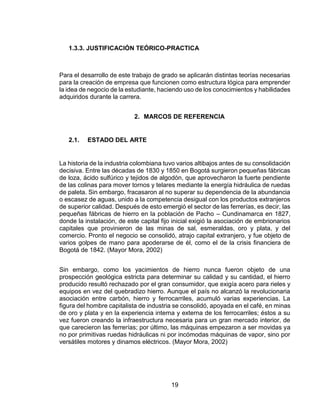 19
1.3.3. JUSTIFICACIÓN TEÓRICO-PRACTICA
Para el desarrollo de este trabajo de grado se aplicarán distintas teorías necesarias
para la creación de empresa que funcionen como estructura lógica para emprender
la idea de negocio de la estudiante, haciendo uso de los conocimientos y habilidades
adquiridos durante la carrera.
2. MARCOS DE REFERENCIA
2.1. ESTADO DEL ARTE
La historia de la industria colombiana tuvo varios altibajos antes de su consolidación
decisiva. Entre las décadas de 1830 y 1850 en Bogotá surgieron pequeñas fábricas
de loza, ácido sulfúrico y tejidos de algodón, que aprovecharon la fuerte pendiente
de las colinas para mover tornos y telares mediante la energía hidráulica de ruedas
de paleta. Sin embargo, fracasaron al no superar su dependencia de la abundancia
o escasez de aguas, unido a la competencia desigual con los productos extranjeros
de superior calidad. Después de esto emergió el sector de las ferrerías, es decir, las
pequeñas fábricas de hierro en la población de Pacho – Cundinamarca en 1827,
donde la instalación, de este capital fijo inicial exigió la asociación de embrionarios
capitales que provinieron de las minas de sal, esmeraldas, oro y plata, y del
comercio. Pronto el negocio se consolidó, atrajo capital extranjero, y fue objeto de
varios golpes de mano para apoderarse de él, como el de la crisis financiera de
Bogotá de 1842. (Mayor Mora, 2002)
Sin embargo, como los yacimientos de hierro nunca fueron objeto de una
prospección geológica estricta para determinar su calidad y su cantidad, el hierro
producido resultó rechazado por el gran consumidor, que exigía acero para rieles y
equipos en vez del quebradizo hierro. Aunque el país no alcanzó la revolucionaria
asociación entre carbón, hierro y ferrocarriles, acumuló varias experiencias. La
figura del hombre capitalista de industria se consolidó, apoyada en el café, en minas
de oro y plata y en la experiencia interna y externa de los ferrocarriles; éstos a su
vez fueron creando la infraestructura necesaria para un gran mercado interior, de
que carecieron las ferrerías; por último, las máquinas empezaron a ser movidas ya
no por primitivas ruedas hidráulicas ni por incómodas máquinas de vapor, sino por
versátiles motores y dinamos eléctricos. (Mayor Mora, 2002)
 