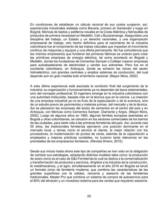 20
En condiciones de establecer un cálculo racional de sus costos surgieron, así,
experiencias industriales aisladas como Bavaria, primero en Santander y luego en
Bogotá; fábricas de tejidos y astilleros navales en la Costa Atlántica y fabriquillas de
productos de primera necesidad en Medellín, Cali y Bucaramanga. Asegurados una
disciplina del trabajo, un Estado y un derecho racionales, y una organización
empresarial de trabajo, otro hecho definitivo para el nacimiento de la industria
colombiana fue el rompimiento de las trabas naturales que impedían el movimiento
continuo de máquinas y equipos y una oferta permanente. No fue coincidencia que
los mismos empresarios que fundaron las primeras fábricas se unieran para crear
las primitivas empresas de energía eléctrica, tal como aconteció en Bogotá y
Medellín, donde los fundadores de Cementos Samper o Coltejer crearon empresas
para autoabastecerse de electricidad y vender sus sobrantes. Pero fue en el
occidente colombiano, en Antioquia, donde se echaron las raíces del sector
hidroeléctrico, con grandes centrales y amplios sistemas de conducción, del cual
depende aún en gran medida todo el territorio nacional. (Mayor Mora, 2002)
A esta última experiencia está asociada la condición final del surgimiento de la
industria: su organización y funcionamiento ya no dependen de lazos estamentales,
sino del concepto profesional. El ingeniero emerge en la industria colombiana con
una autoridad indiscutida, basada más en la técnica que en la ciencia. La creación
de una empresa industrial ya no es fruto de la especulación o de la aventura, sino
de un estudio previo de yacimientos y materias primas, del mercado y de la técnica.
Así se planearon las empresas del sector de cementos en el centro del país y en
Antioquia, con fábricas como Cementos Samper, Diamante y Argos. (Mayor Mora,
2002). Luego de algunos años en 1960, algunas familias europeas asentadas en
Bogotá y otras colombianas, se ubicaron en los sectores comerciales de los barrios
de las ciudades, para darle vida a las primeras ferreterías del país. Así, durante casi
50 años, las tradicionales ferreterías ejercieron una posición dominante en el
mercado local, y temas como el servicio al cliente, la mejor relación con los
proveedores, la modernización de puntos de venta, además de la capacitación a
empleados y mejores prácticas contables, no tuvieron tanta relevancia en las
prioridades de los empresarios ferreteros. (Revista Dinero, 2010).
Desde sus inicios hasta ahora este tipo de compañías se han visto en la obligación
de cambiar sus estrategias, adoptando distintos modelos tales como: la producción
de acero como es el caso de G&J Ferreterías la cual se dedica a la comercialización
y transformación de productos y servicios, dirigidos a la industria de la construcción,
la metalmecánica, y el agro; simultáneamente en el año 2016 en Bogotá se lanzó
un formato único de ferretería moderna, que combina las características de las
grandes superficies con la calidez, cercanía y asesoría de las ferreterías
tradicionales, Master Pro que combina un sistema de compra de autoservicio para
el 80% del almacén y un novedoso sistema para las ventas que requieren asesoría.
 
