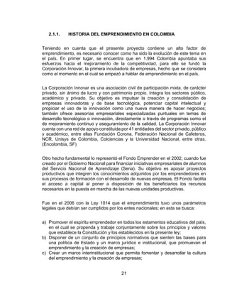 21
2.1.1. HISTORIA DEL EMPRENDIMIENTO EN COLOMBIA
Teniendo en cuenta que el presente proyecto contiene un alto factor de
emprendimiento, es necesario conocer como ha sido la evolución de este tema en
el país. En primer lugar, se encuentra que en 1.994 Colombia apuntaba sus
esfuerzos hacia el mejoramiento de la competitividad, para ello se fundó la
Corporación Innovar, la primera incubadora de empresas, hecho que se considera
como el momento en el cual se empezó a hablar de emprendimiento en el país.
La Corporación Innovar es una asociación civil de participación mixta, de carácter
privado, sin ánimo de lucro y con patrimonio propio. Integra los sectores público,
académico y privado. Su objetivo es impulsar la creación y consolidación de
empresas innovadoras y de base tecnológica, potenciar capital intelectual y
propiciar el uso de la innovación como una nueva manera de hacer negocios;
también ofrece asesorías empresariales especializadas puntuales en temas de
desarrollo tecnológico o innovación, directamente o través de programas como el
de mejoramiento continuo y aseguramiento de la calidad. La Corporación Innovar
cuenta con una red de apoyo constituida por 41 entidades del sector privado, público
y académico, entre ellas Fundación Corona, Federación Nacional de Cafeteros,
NCR, Unisys de Colombia, Colciencias y la Universidad Nacional, entre otras.
(Encolombia, SF)
Otro hecho fundamental lo representó el Fondo Emprender en el 2002, cuando fue
creado por el Gobierno Nacional para financiar iniciativas empresariales de alumnos
del Servicio Nacional de Aprendizaje (Sena). Su objetivo es apoyar proyectos
productivos que integren los conocimientos adquiridos por los emprendedores en
sus procesos de formación con el desarrollo de nuevas empresas. El Fondo facilita
el acceso a capital al poner a disposición de los beneficiarios los recursos
necesarios en la puesta en marcha de las nuevas unidades productivas.
Fue en el 2006 con la Ley 1014 que el emprendimiento tuvo unos parámetros
legales que debían ser cumplidos por los entes nacionales; en esta se busca:
a) Promover el espíritu emprendedor en todos los estamentos educativos del país,
en el cual se propenda y trabaje conjuntamente sobre los principios y valores
que establece la Constitución y los establecidos en la presente ley;
b) Disponer de un conjunto de principios normativos que sienten las bases para
una política de Estado y un marco jurídico e institucional, que promuevan el
emprendimiento y la creación de empresas;
c) Crear un marco interinstitucional que permita fomentar y desarrollar la cultura
del emprendimiento y la creación de empresas;
 