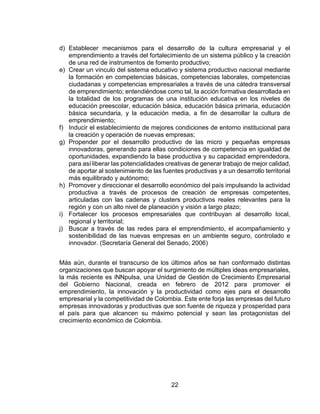 22
d) Establecer mecanismos para el desarrollo de la cultura empresarial y el
emprendimiento a través del fortalecimiento de un sistema público y la creación
de una red de instrumentos de fomento productivo;
e) Crear un vínculo del sistema educativo y sistema productivo nacional mediante
la formación en competencias básicas, competencias laborales, competencias
ciudadanas y competencias empresariales a través de una cátedra transversal
de emprendimiento; entendiéndose como tal, la acción formativa desarrollada en
la totalidad de los programas de una institución educativa en los niveles de
educación preescolar, educación básica, educación básica primaria, educación
básica secundaria, y la educación media, a fin de desarrollar la cultura de
emprendimiento;
f) Inducir el establecimiento de mejores condiciones de entorno institucional para
la creación y operación de nuevas empresas;
g) Propender por el desarrollo productivo de las micro y pequeñas empresas
innovadoras, generando para ellas condiciones de competencia en igualdad de
oportunidades, expandiendo la base productiva y su capacidad emprendedora,
para así liberar las potencialidades creativas de generar trabajo de mejor calidad,
de aportar al sostenimiento de las fuentes productivas y a un desarrollo territorial
más equilibrado y autónomo;
h) Promover y direccionar el desarrollo económico del país impulsando la actividad
productiva a través de procesos de creación de empresas competentes,
articuladas con las cadenas y clusters productivos reales relevantes para la
región y con un alto nivel de planeación y visión a largo plazo;
i) Fortalecer los procesos empresariales que contribuyan al desarrollo local,
regional y territorial;
j) Buscar a través de las redes para el emprendimiento, el acompañamiento y
sostenibilidad de las nuevas empresas en un ambiente seguro, controlado e
innovador. (Secretaría General del Senado, 2006)
Más aún, durante el transcurso de los últimos años se han conformado distintas
organizaciones que buscan apoyar el surgimiento de múltiples ideas empresariales,
la más reciente es iNNpulsa, una Unidad de Gestión de Crecimiento Empresarial
del Gobierno Nacional, creada en febrero de 2012 para promover el
emprendimiento, la innovación y la productividad como ejes para el desarrollo
empresarial y la competitividad de Colombia. Este ente forja las empresas del futuro
empresas innovadoras y productivas que son fuente de riqueza y prosperidad para
el país para que alcancen su máximo potencial y sean las protagonistas del
crecimiento económico de Colombia.
 
