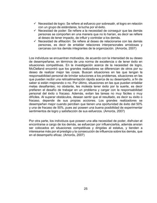 25
 Necesidad de logro: Se refiere al esfuerzo por sobresalir, el logro en relación
con un grupo de estándares, la lucha por el éxito.
 Necesidad de poder: Se refiere a la necesidad de conseguir que las demás
personas se comporten en una manera que no lo harían, es decir se refiere
al deseo de tener impacto, de influir y controlar a los demás.
 Necesidad de afiliación: Se refiere al deseo de relacionarse con las demás
personas, es decir de entablar relaciones interpersonales amistosas y
cercanas con los demás integrantes de la organización. (Amorós, 2007)
Los individuos se encuentran motivados, de acuerdo con la intensidad de su deseo
de desempeñarse, en términos de una norma de excelencia o de tener éxito en
situaciones competitivas. En la investigación acerca de la necesidad de logro,
McClelland encontró que los grandes realizadores se diferencian de otros por su
deseo de realizar mejor las cosas. Buscan situaciones en las que tengan la
responsabilidad personal de brindar soluciones a los problemas, situaciones en las
que pueden recibir una retroalimentación rápida acerca de su desempeño, a fin de
saber si están mejorando o no. Por último, situaciones en las que puedan entablar
metas desafiantes; no obstante, les molesta tener éxito por la suerte, es decir
prefieren el desafío de trabajar en un problema y cargar con la responsabilidad
personal del éxito o fracaso. Además, evitan las tareas no muy fáciles o muy
difíciles. Al superar obstáculos, desean sentir que el resultado, es decir su éxito o
fracaso, depende de sus propias acciones. Los grandes realizadores se
desempeñan mejor cuando perciben que tienen una oportunidad de éxito del 50%
y una de fracaso de 50%, pues así poseen una buena posibilidad de experimentar
sentimientos de logro y satisfacción de sus esfuerzos. (Amorós, 2007)
Por otra parte, los individuos que poseen una alta necesidad de poder, disfrutan el
encontrarse a cargo de los demás, se esfuerzan por influenciarlos, además ansían
ser colocados en situaciones competitivas y dirigidas al estatus, y tienden a
interesarse más por el prestigio y la consecución de influencia sobre los demás, que
en el desempeño eficaz. (Amorós, 2007)
 