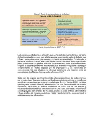 26
Figura 1. Teoría de las necesidades de McClelland
Fuente: Amorós, Eduardo (2007) P. 87
La tercera necesidad es la de afiliación, que no ha recibido mucha atención por parte
de los investigadores, pero que a la larga crea un ambiente grato de trabajo, que
influye y están claramente relacionadas con las otras necesidades. Por ejemplo, el
hecho de mantener buenas relaciones con los demás miembros de la organización,
podrá producir que un gerente, más que poder coercitivo sobre sus subordinados,
se gane el poder bajo la forma de autoridad; que a la larga le ayudará a conseguir
eficientemente las metas trazadas por la organización y las personales en
consecuencia. En esta situación se observa claramente una relación entre las
necesidades de afiliación, logro y poder. (Amorós, 2007)
Cada plan de negocio es diferente debido a las características de cada empresa,
por lo cual existen diversos modelos planteados por distintos autores, el modelo que
se utilizará para este proyecto es el formulado por Rodrigo Varela (2008), debido a
que integra de manera sistemática la estructura del plan, desarrollándolo de manera
secuencial, facilitando el análisis cuidadoso de cada una de las etapas y
visualizando la concordancia en la transición de una a otra. Las fases a implementar
en este proyecto son: análisis del mercado, análisis técnico, análisis administrativo
y legal, análisis de impacto, análisis de riesgo y posteriormente, se desarrollará el
análisis económico y financiero.
 