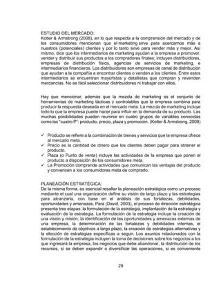 29
ESTUDIO DEL MERCADO:
Kotler & Armstrong (2008), en lo que respecta a la comprensión del mercado y de
los consumidores mencionan que el marketing sirve para acercarnos más a
nuestros (potenciales) clientes y por lo tanto sirve para vender más y mejor. Así
mismo, dice que los intermediarios de marketing ayudan a la empresa a promover,
vender y distribuir sus productos a los compradores finales; incluyen distribuidores,
empresas de distribución física, agencias de servicios de marketing, e
intermediarios financieros. Los distribuidores son empresas de canal de distribución
que ayudan a la compañía a encontrar clientes o venden a los clientes. Entre estos
intermediarios se encuentran mayoristas y detallistas que compran y revenden
mercancías. No es fácil seleccionar distribuidores ni trabajar con ellos.
Hay que mencionar, además que la mezcla de marketing es el conjunto de
herramientas de marketing tácticas y controlables que la empresa combina para
producir la respuesta deseada en el mercado meta. La mezcla de marketing incluye
todo lo que la empresa puede hacer para influir en la demanda de su producto. Las
muchas posibilidades pueden reunirse en cuatro grupos de variables conocidas
como las “cuatro P”: producto, precio, plaza y promoción. (Kotler & Armstrong, 2008)
 Producto se refiere a la combinación de bienes y servicios que la empresa ofrece
al mercado meta.
 Precio es la cantidad de dinero que los clientes deben pagar para obtener el
producto.
 Plaza (o Punto de venta) incluye las actividades de la empresa que ponen el
producto a disposición de los consumidores meta.
 La Promoción comprende actividades que comunican las ventajas del producto
y convencen a los consumidores meta de comprarlo.
PLANEACIÓN ESTRATÉGICA:
De la misma forma, es esencial resaltar la planeación estratégica como un proceso
mediante el cual una organización define su visión de largo plazo y las estrategias
para alcanzarla, con base en el análisis de sus fortalezas, debilidades,
oportunidades y amenazas. Para (David, 2003), el proceso de dirección estratégica
presenta tres etapas: la formulación de la estrategia, implantación de la estrategia y
evaluación de la estrategia. La formulación de la estrategia incluye la creación de
una visión y misión, la identificación de las oportunidades y amenazas externas de
una empresa, la determinación de las fortalezas y debilidades internas, el
establecimiento de objetivos a largo plazo, la creación de estrategias alternativas y
la elección de estrategias específicas a seguir. Los asuntos relacionados con la
formulación de la estrategia incluyen la toma de decisiones sobre los negocios a los
que ingresará la empresa, los negocios que debe abandonar, la distribución de los
recursos, si se deben expandir o diversificar las operaciones, si es conveniente
 