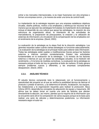 30
entrar a los mercados internacionales, si es mejor fusionarse con otra empresa o
formar una empresa común, y la manera de evitar una toma de control hostil.
La implantación de la estrategia requiere que una empresa establezca objetivos
anuales, diseñe políticas, motive a los empleados y distribuya los recursos de tal
manera que se ejecuten las estrategias formuladas; la implantación de la estrategia
incluye el desarrollo de una cultura que apoye las estrategias, la creación de una
estructura de organización eficaz, la orientación de las actividades de
mercadotecnia, la preparación de presupuestos, la creación y la utilización de
sistemas de información y la vinculación de la compensación de los empleados con
el rendimiento de la empresa. (David, 2003)
La evaluación de la estrategia es la etapa final de la dirección estratégica. Los
gerentes necesitan saber cuándo ciertas estrategias no funcionan adecuadamente;
y la evaluación de la estrategia es el principal medio para obtener esta información.
Todas las estrategias están sujetas a modificaciones futuras porque los factores
externos e internos cambian constantemente. Existen tres actividades
fundamentales en la evaluación de la estrategia: 1) la revisión de los factores
externos e internos en que se basan las estrategias actuales; 2) la medición del
rendimiento, y 3) la toma de medidas correctivas. La evaluación de la estrategia es
necesaria porque el éxito de hoy no garantiza el éxito de mañana. El éxito genera
siempre problemas nuevos y diferentes, y las empresas complacientes
desaparecen. (David, 2003)
2.2.2. ANÁLISIS TÉCNICO
El estudio técnico comprende todo lo relacionado con el funcionamiento y
operatividad del proyecto en el que se verifica la posibilidad técnica de fabricar el
producto o prestar el servicio, y se determina el tamaño, localización, los equipos,
las instalaciones y la organización requerida para realizar la producción. Baca
Urbina (2010), desarrolla los conceptos de adquisición de equipo y maquinaria. Allí
afirma que se deben tomar en cuenta una serie de factores que afectan
directamente la elección, así mismo, plantea que la mayoría de la información que
se encuentre será útil en la comparación de varios equipos porque es la base para
realizar una serie de cálculos y determinaciones posteriores. La información
necesaria según el autor es:
 