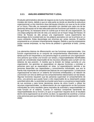 32
2.2.3. ANÁLISIS ADMINISTRATIVO Y LEGAL
El estudio administrativo del plan de negocio es de mucha importancia en las etapas
iniciales del mismo, debido a que en esta parte es donde se describe la estructura
organizacional y a los miembros clave del equipo directivo con que se ha de contar
en un futuro. Para ello, es necesario demostrar con claridad que cada una de las
personas del equipo es la más adecuada para las funciones que estarán a su cargo.
De igual forma, es necesario tener en cuenta que el inicio de una organización, es
una etapa peligrosa del ciclo de vida y se asocia con el mayor riesgo de fracaso. El
índice de fracaso es alto porque una organización nueva experimenta las
desventajas de la novedad esto es, los peligros asociados con ser la primera en un
nuevo ambiente. Estas desventajas son enormes por varias razones. El espíritu
empresarial es un proceso inherentemente riesgoso. Debido a que los empresarios
inician nuevas empresas, no hay forma de predecir o garantizar el éxito. (Jones,
2008).
Los elementos básicos de diferenciación son las funciones organizacionales. Una
función organizacional es un conjunto de comportamientos relacionados con las
tareas que le son requeridas a una persona según su posición en una organización.
Una persona que recibe una función con tareas y responsabilidades identificables
puede ser considerada responsable de los recursos utilizados para cumplir con los
deberes de esa posición. A medida que la división de trabajo aumenta en una
organización, los gerentes se especializan en algunas funciones y contratan a
personas para que se especialicen en otras. La especialización permite a las
personas desarrollar sus capacidades y conocimientos individuales, que son la
fuente más importante de competencias básicas de una organización. La estructura
organizacional se basa en un sistema de funciones entrelazadas y la relación de
una función con otra se define por los comportamientos relacionados con las tareas.
Algunas funciones requieren que las personas supervisen el comportamiento de
otros, una persona que puede hacer a otra responsable de su desempeño posee
autoridad sobre ella. La autoridad es el poder para hacer a una persona responsable
de sus acciones y para tomar decisiones acerca de cómo invertir y utilizar los
recursos organizacionales. La diferenciación de una organización en las funciones
individuales da como resultado claros requisitos de autoridad y responsabilidad en
cada función en el sistema. Cuando un individuo comprende claramente las
responsabilidades de su función y lo que un supervisor requiere de él, el resultado
dentro de la organización es el control, es decir, la capacidad de coordinar y motivar
a las personas para que trabajen a favor de los intereses de la organización. (Jones,
2008)
 