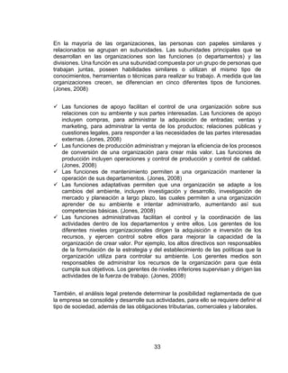33
En la mayoría de las organizaciones, las personas con papeles similares y
relacionados se agrupan en subunidades. Las subunidades principales que se
desarrollan en las organizaciones son las funciones (o departamentos) y las
divisiones. Una función es una subunidad compuesta por un grupo de personas que
trabajan juntas, poseen habilidades similares o utilizan el mismo tipo de
conocimientos, herramientas o técnicas para realizar su trabajo. A medida que las
organizaciones crecen, se diferencian en cinco diferentes tipos de funciones.
(Jones, 2008)
 Las funciones de apoyo facilitan el control de una organización sobre sus
relaciones con su ambiente y sus partes interesadas. Las funciones de apoyo
incluyen compras, para administrar la adquisición de entradas; ventas y
marketing, para administrar la venta de los productos; relaciones públicas y
cuestiones legales, para responder a las necesidades de las partes interesadas
externas. (Jones, 2008)
 Las funciones de producción administran y mejoran la eficiencia de los procesos
de conversión de una organización para crear más valor. Las funciones de
producción incluyen operaciones y control de producción y control de calidad.
(Jones, 2008)
 Las funciones de mantenimiento permiten a una organización mantener la
operación de sus departamentos. (Jones, 2008)
 Las funciones adaptativas permiten que una organización se adapte a los
cambios del ambiente, incluyen investigación y desarrollo, investigación de
mercado y planeación a largo plazo, las cuales permiten a una organización
aprender de su ambiente e intentar administrarlo, aumentando así sus
competencias básicas. (Jones, 2008)
 Las funciones administrativas facilitan el control y la coordinación de las
actividades dentro de los departamentos y entre ellos. Los gerentes de los
diferentes niveles organizacionales dirigen la adquisición e inversión de los
recursos, y ejercen control sobre ellos para mejorar la capacidad de la
organización de crear valor. Por ejemplo, los altos directivos son responsables
de la formulación de la estrategia y del establecimiento de las políticas que la
organización utiliza para controlar su ambiente. Los gerentes medios son
responsables de administrar los recursos de la organización para que ésta
cumpla sus objetivos. Los gerentes de niveles inferiores supervisan y dirigen las
actividades de la fuerza de trabajo. (Jones, 2008)
También, el análisis legal pretende determinar la posibilidad reglamentada de que
la empresa se consolide y desarrolle sus actividades, para ello se requiere definir el
tipo de sociedad, además de las obligaciones tributarias, comerciales y laborales.
 