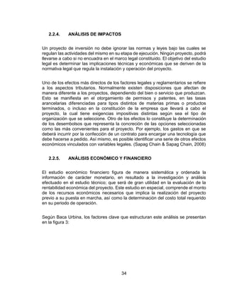 34
2.2.4. ANÁLISIS DE IMPACTOS
Un proyecto de inversión no debe ignorar las normas y leyes bajo las cuales se
regulan las actividades del mismo en su etapa de ejecución. Ningún proyecto, podrá
llevarse a cabo si no encuadra en el marco legal constituido. El objetivo del estudio
legal es determinar las implicaciones técnicas y económicas que se deriven de la
normativa legal que regula la instalación y operación del proyecto.
Uno de los efectos más directos de los factores legales y reglamentarios se refiere
a los aspectos tributarios. Normalmente existen disposiciones que afectan de
manera diferente a los proyectos, dependiendo del bien o servicio que produzcan.
Esto se manifiesta en el otorgamiento de permisos y patentes, en las tasas
arancelarias diferenciadas para tipos distintos de materias primas o productos
terminados, o incluso en la constitución de la empresa que llevará a cabo el
proyecto, la cual tiene exigencias impositivas distintas según sea el tipo de
organización que se seleccione. Otro de los efectos lo constituye la determinación
de los desembolsos que representa la concreción de las opciones seleccionadas
como las más convenientes para el proyecto. Por ejemplo, los gastos en que se
deberá incurrir por la confección de un contrato para encargar una tecnología que
debe hacerse a pedido. Así mismo, es posible identificar una serie de otros efectos
económicos vinculados con variables legales. (Sapag Chain & Sapag Chain, 2008)
2.2.5. ANÁLISIS ECONÓMICO Y FINANCIERO
El estudio económico financiero figura de manera sistemática y ordenada la
información de carácter monetario, en resultado a la investigación y análisis
efectuado en el estudio técnico; que será de gran utilidad en la evaluación de la
rentabilidad económica del proyecto. Este estudio en especial, comprende el monto
de los recursos económicos necesarios que implica la realización del proyecto
previo a su puesta en marcha, así como la determinación del costo total requerido
en su periodo de operación.
Según Baca Urbina, los factores clave que estructuran este análisis se presentan
en la figura 3:
 