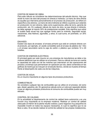 36
COSTOS DE MANO DE OBRA:
Para este cálculo se consideran las determinaciones del estudio técnico. Hay que
dividir la mano de obra del proceso en directa e indirecta. La mano de obra directa
es aquella que interviene personalmente en el proceso de producción, se refiere en
específico a los obreros. La mano de obra indirecta se refiere a quienes aun estando
en producción no son obreros, tales como supervisores, jefes de turno, gerente de
producción, etc. En cualquier cálculo de mano de obra, ya sea directa o indirecta,
se debe agregar al menos 35% de prestaciones sociales. Esto significa que sobre
el sueldo base anual hay que agregar fondo para la vivienda, seguridad social,
vacaciones, días festivos, aguinaldo, y otros, lo cual suma, en promedio, un 35%
adicional.
ENVASES:
Existen dos tipos de envases: el envase primario que está en contacto directo con
el producto, por ejemplo, en aceite comestible será el envase de plástico de 1 litro
y el envase secundario sería la caja de cartón o plástico que contiene 12 o 20
botellas.
COSTOS DE ENERGÍA ELÉCTRICA:
El principal gasto por este insumo en una empresa de manufactura se debe a los
motores eléctricos que se utilizan en el proceso. Para su cálculo se toma en cuenta
la capacidad de cada uno de los motores que intervienen en las operaciones del
proceso y el tiempo que permanecen en operación por día, datos contenidos en las
gráficas de Gantt que se incluyen en el estudio técnico, donde se muestra el tiempo
frente al desempeño de cada una de las máquinas.
COSTOS DE AGUA:
Es un insumo importante en algunos tipos de procesos productivos.
COMBUSTIBLES
Se considera cualquier tipo de combustible que se utilice en el proceso, tal como
gas, diesel, gasolina, etc. En general se calcula como un rubro por separado debido
a que en algunos procesos productivos el consumo de combustible puede ser muy
elevado.
CONTROL DE CALIDAD:
En la actualidad el departamento de control de calidad tiene autonomía y es una
función muy importante en la empresa moderna. Realizar un control de calidad
adecuado al interior de la planta resulta costoso y para negocios muy pequeños es
imposible invertir en todos los equipos necesarios, lo cual no significa que no se
lleve a cabo. Si se decide realizar el control de calidad en las propias instalaciones,
 